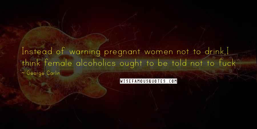 George Carlin Quotes: Instead of warning pregnant women not to drink,I think female alcoholics ought to be told not to fuck