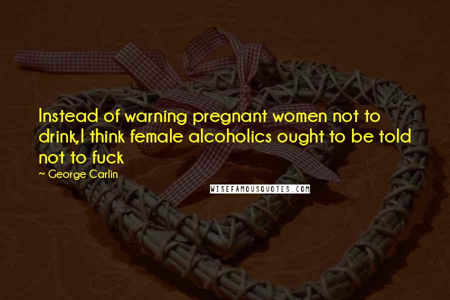 George Carlin Quotes: Instead of warning pregnant women not to drink,I think female alcoholics ought to be told not to fuck