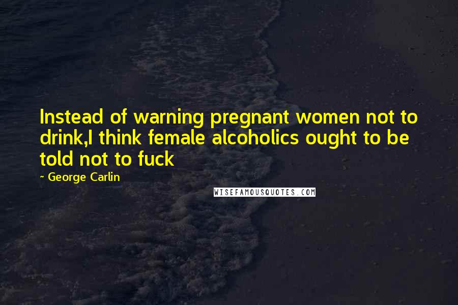 George Carlin Quotes: Instead of warning pregnant women not to drink,I think female alcoholics ought to be told not to fuck