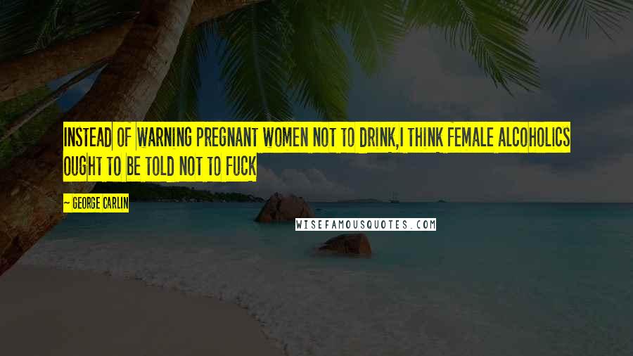 George Carlin Quotes: Instead of warning pregnant women not to drink,I think female alcoholics ought to be told not to fuck