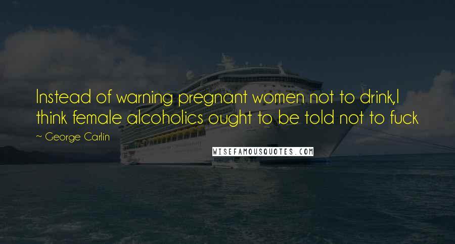 George Carlin Quotes: Instead of warning pregnant women not to drink,I think female alcoholics ought to be told not to fuck