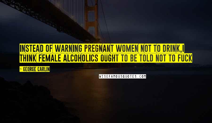 George Carlin Quotes: Instead of warning pregnant women not to drink,I think female alcoholics ought to be told not to fuck