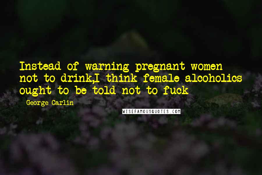 George Carlin Quotes: Instead of warning pregnant women not to drink,I think female alcoholics ought to be told not to fuck