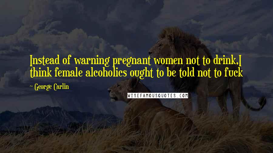 George Carlin Quotes: Instead of warning pregnant women not to drink,I think female alcoholics ought to be told not to fuck