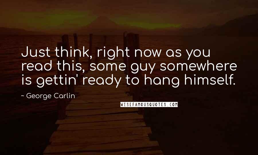 George Carlin Quotes: Just think, right now as you read this, some guy somewhere is gettin' ready to hang himself.