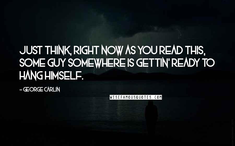 George Carlin Quotes: Just think, right now as you read this, some guy somewhere is gettin' ready to hang himself.