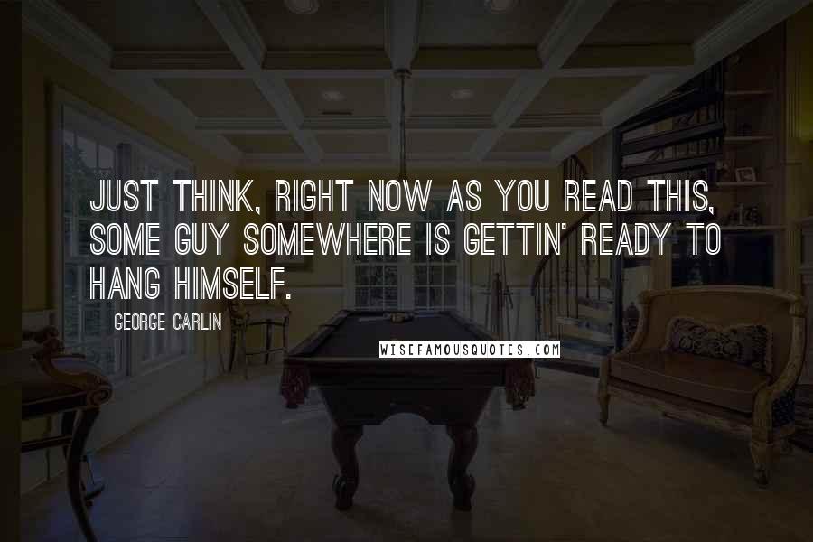 George Carlin Quotes: Just think, right now as you read this, some guy somewhere is gettin' ready to hang himself.