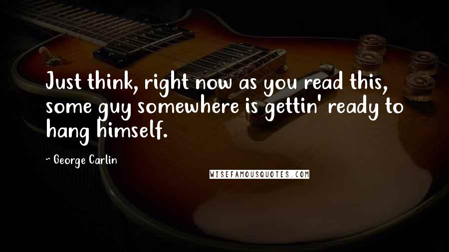 George Carlin Quotes: Just think, right now as you read this, some guy somewhere is gettin' ready to hang himself.