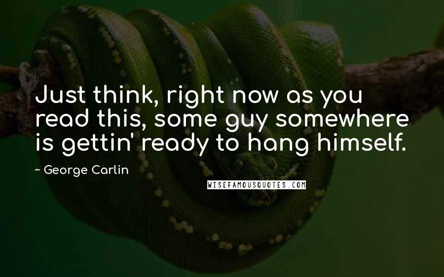 George Carlin Quotes: Just think, right now as you read this, some guy somewhere is gettin' ready to hang himself.