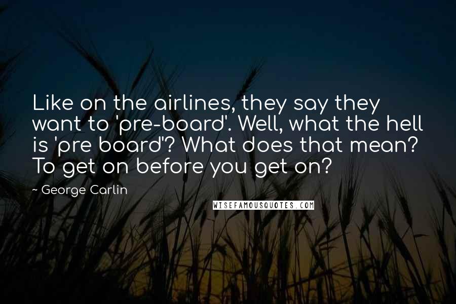 George Carlin Quotes: Like on the airlines, they say they want to 'pre-board'. Well, what the hell is 'pre board'? What does that mean? To get on before you get on?