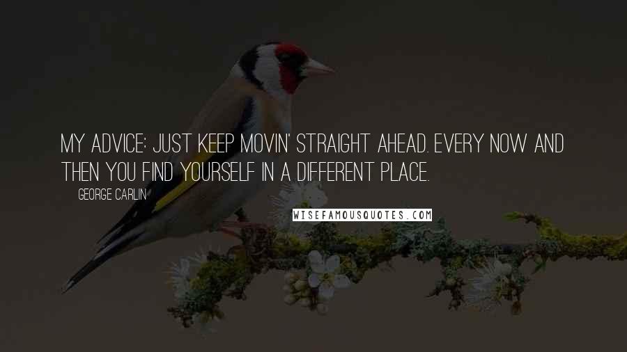 George Carlin Quotes: My advice: just keep movin' straight ahead. Every now and then you find yourself in a different place.