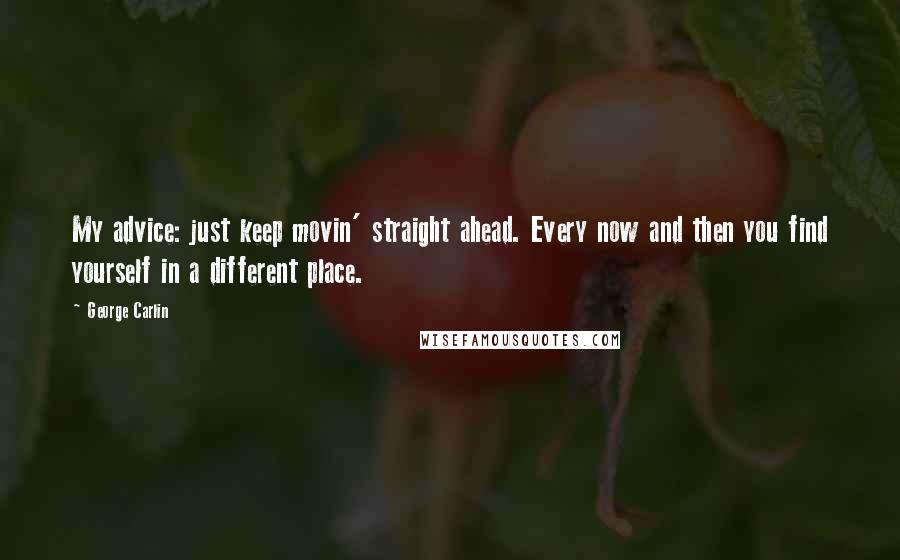 George Carlin Quotes: My advice: just keep movin' straight ahead. Every now and then you find yourself in a different place.