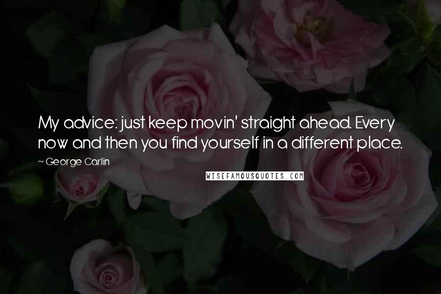 George Carlin Quotes: My advice: just keep movin' straight ahead. Every now and then you find yourself in a different place.