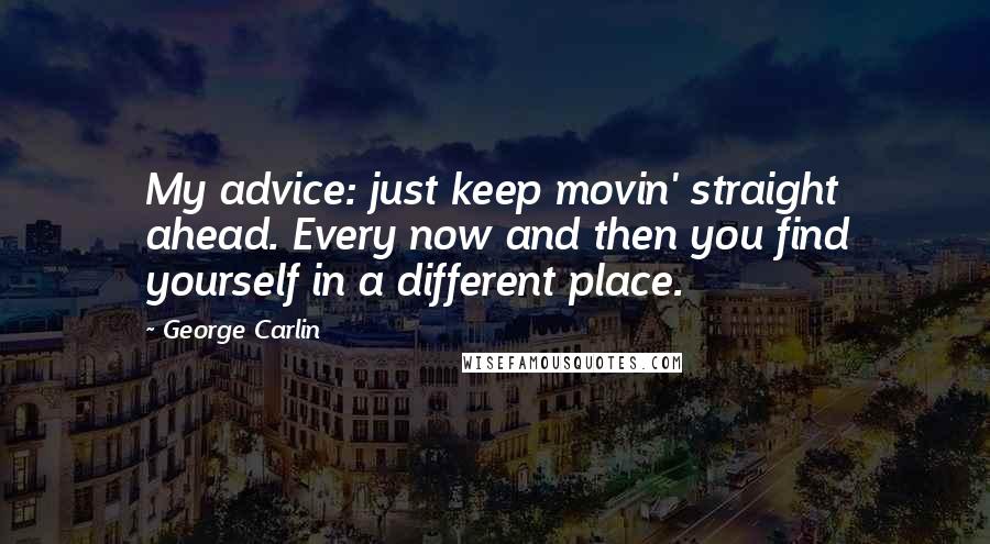 George Carlin Quotes: My advice: just keep movin' straight ahead. Every now and then you find yourself in a different place.