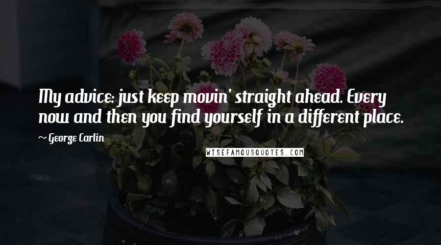 George Carlin Quotes: My advice: just keep movin' straight ahead. Every now and then you find yourself in a different place.