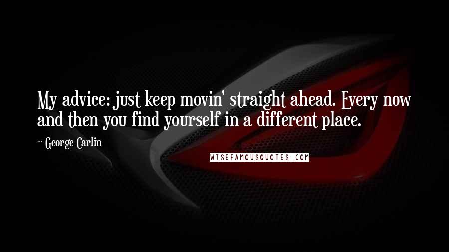 George Carlin Quotes: My advice: just keep movin' straight ahead. Every now and then you find yourself in a different place.