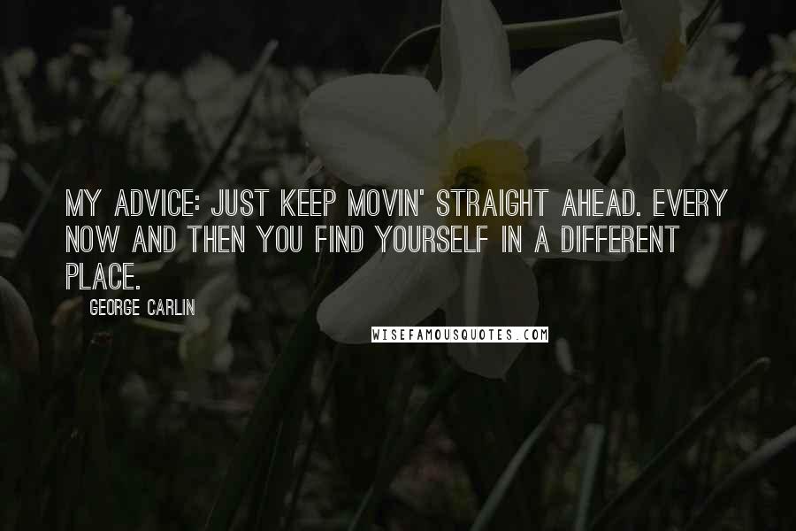 George Carlin Quotes: My advice: just keep movin' straight ahead. Every now and then you find yourself in a different place.