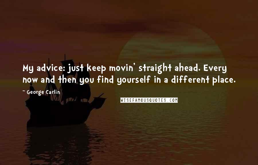 George Carlin Quotes: My advice: just keep movin' straight ahead. Every now and then you find yourself in a different place.