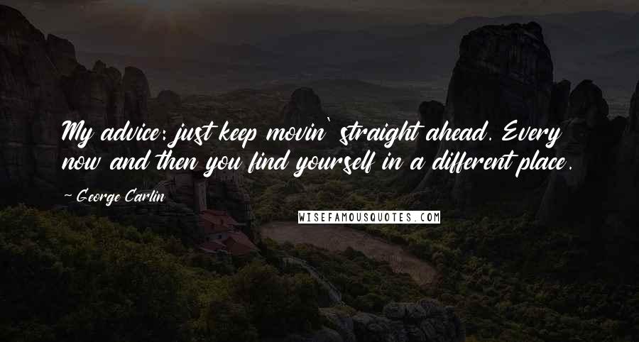 George Carlin Quotes: My advice: just keep movin' straight ahead. Every now and then you find yourself in a different place.