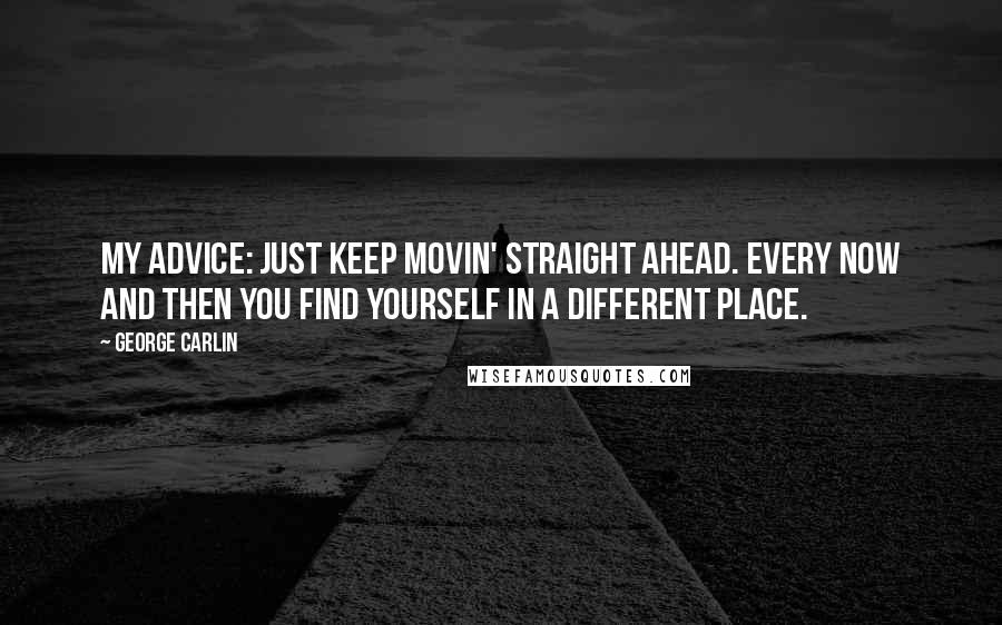 George Carlin Quotes: My advice: just keep movin' straight ahead. Every now and then you find yourself in a different place.