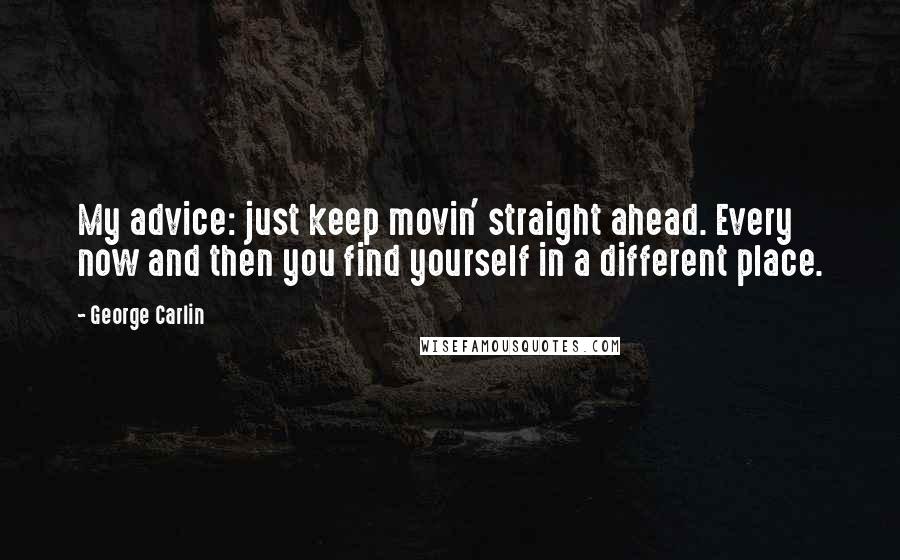 George Carlin Quotes: My advice: just keep movin' straight ahead. Every now and then you find yourself in a different place.