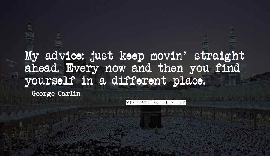 George Carlin Quotes: My advice: just keep movin' straight ahead. Every now and then you find yourself in a different place.