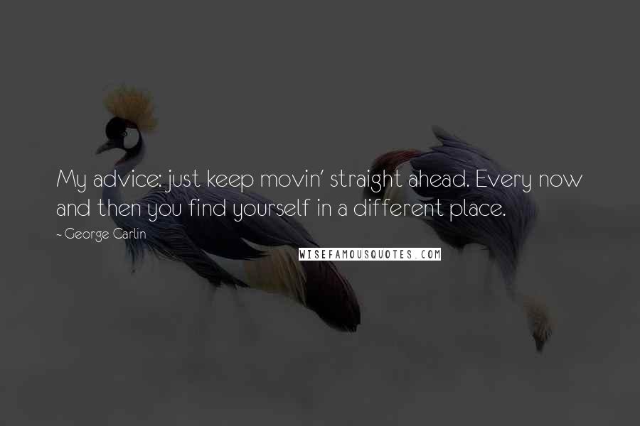 George Carlin Quotes: My advice: just keep movin' straight ahead. Every now and then you find yourself in a different place.