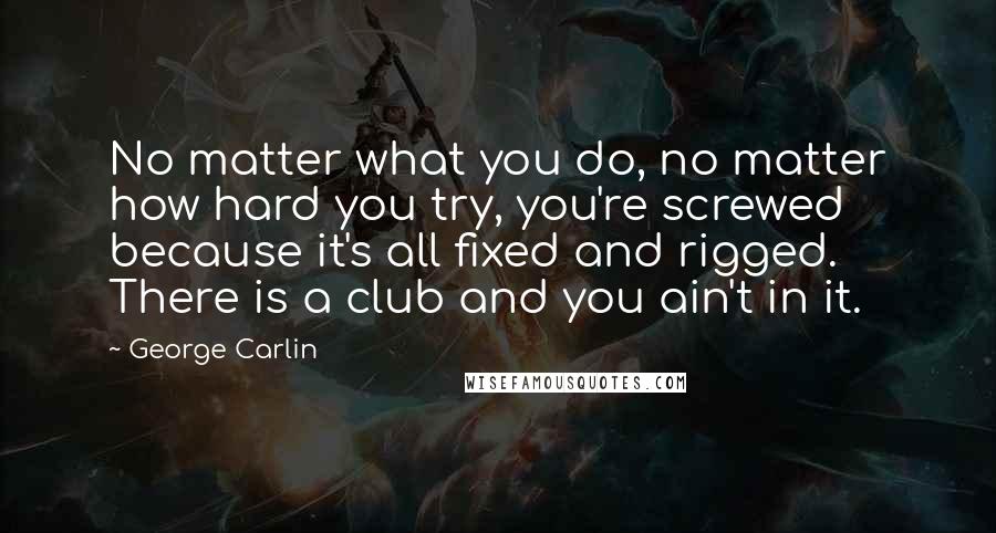 George Carlin Quotes: No matter what you do, no matter how hard you try, you're screwed because it's all fixed and rigged. There is a club and you ain't in it.