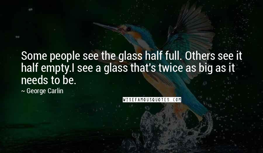 George Carlin Quotes: Some people see the glass half full. Others see it half empty.I see a glass that's twice as big as it needs to be.