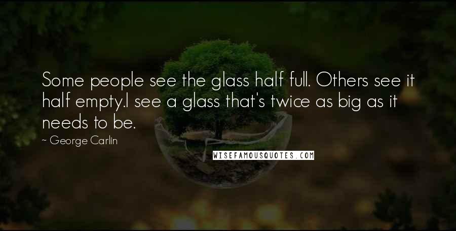 George Carlin Quotes: Some people see the glass half full. Others see it half empty.I see a glass that's twice as big as it needs to be.