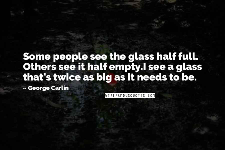 George Carlin Quotes: Some people see the glass half full. Others see it half empty.I see a glass that's twice as big as it needs to be.