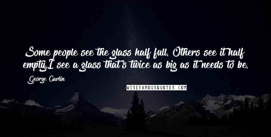 George Carlin Quotes: Some people see the glass half full. Others see it half empty.I see a glass that's twice as big as it needs to be.