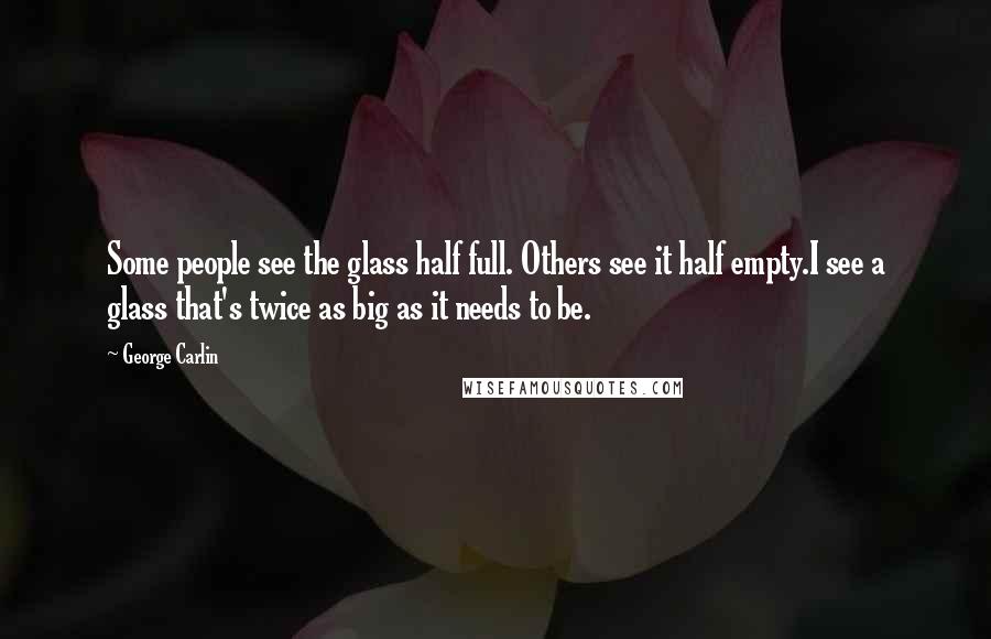 George Carlin Quotes: Some people see the glass half full. Others see it half empty.I see a glass that's twice as big as it needs to be.