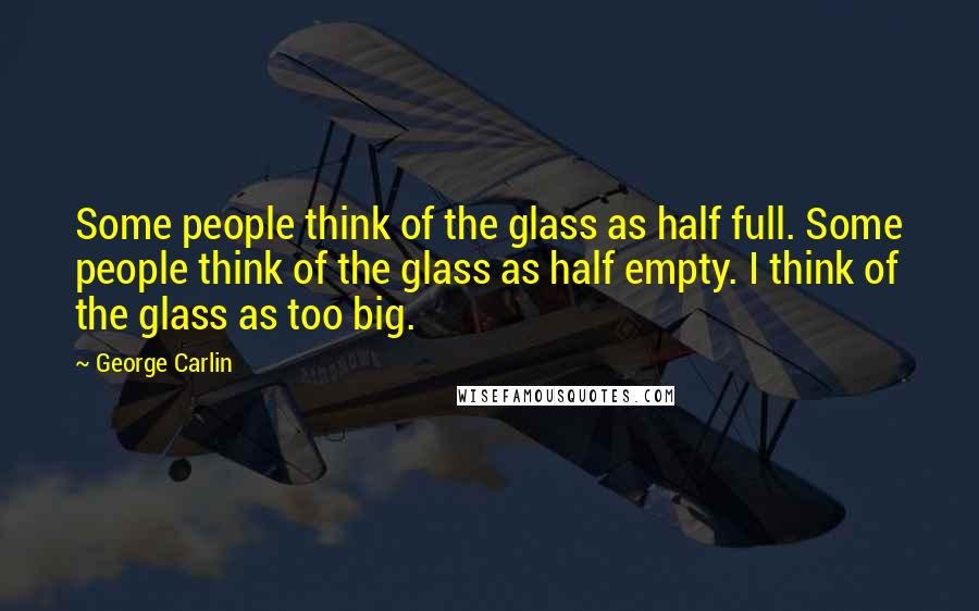 George Carlin Quotes: Some people think of the glass as half full. Some people think of the glass as half empty. I think of the glass as too big.