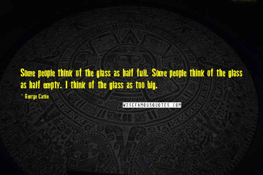 George Carlin Quotes: Some people think of the glass as half full. Some people think of the glass as half empty. I think of the glass as too big.