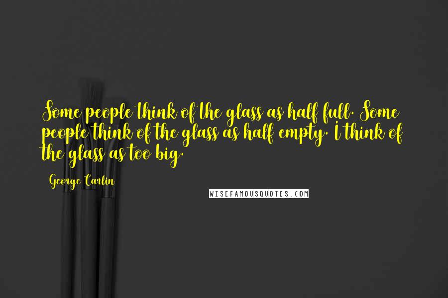 George Carlin Quotes: Some people think of the glass as half full. Some people think of the glass as half empty. I think of the glass as too big.