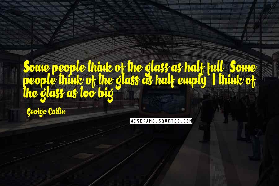 George Carlin Quotes: Some people think of the glass as half full. Some people think of the glass as half empty. I think of the glass as too big.