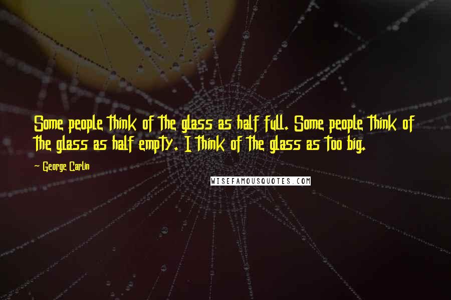 George Carlin Quotes: Some people think of the glass as half full. Some people think of the glass as half empty. I think of the glass as too big.