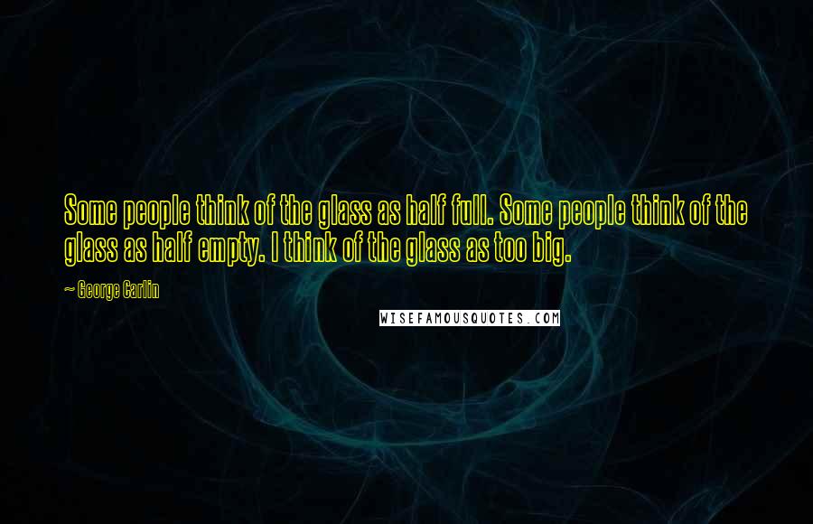 George Carlin Quotes: Some people think of the glass as half full. Some people think of the glass as half empty. I think of the glass as too big.