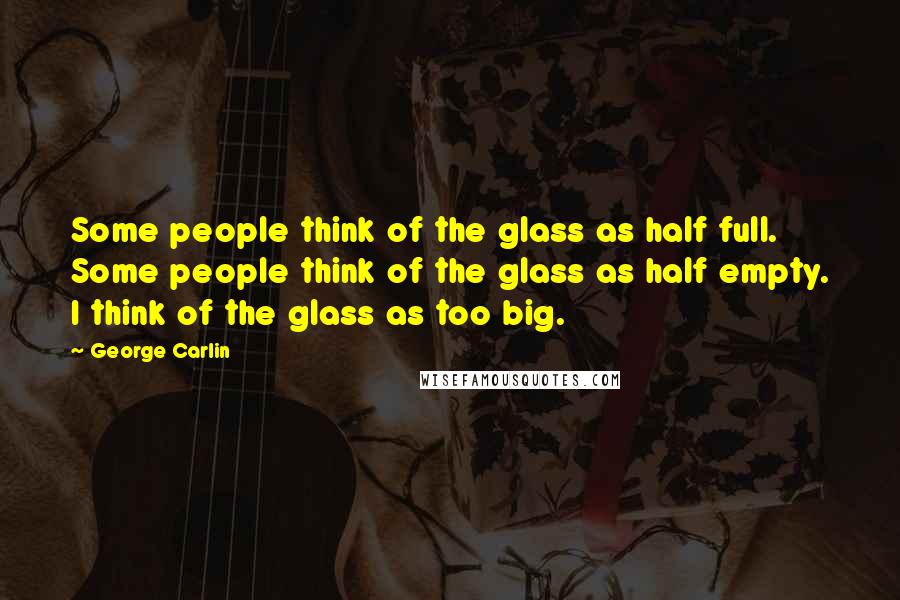 George Carlin Quotes: Some people think of the glass as half full. Some people think of the glass as half empty. I think of the glass as too big.