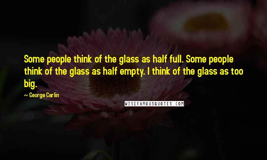 George Carlin Quotes: Some people think of the glass as half full. Some people think of the glass as half empty. I think of the glass as too big.