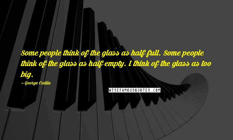 George Carlin Quotes: Some people think of the glass as half full. Some people think of the glass as half empty. I think of the glass as too big.