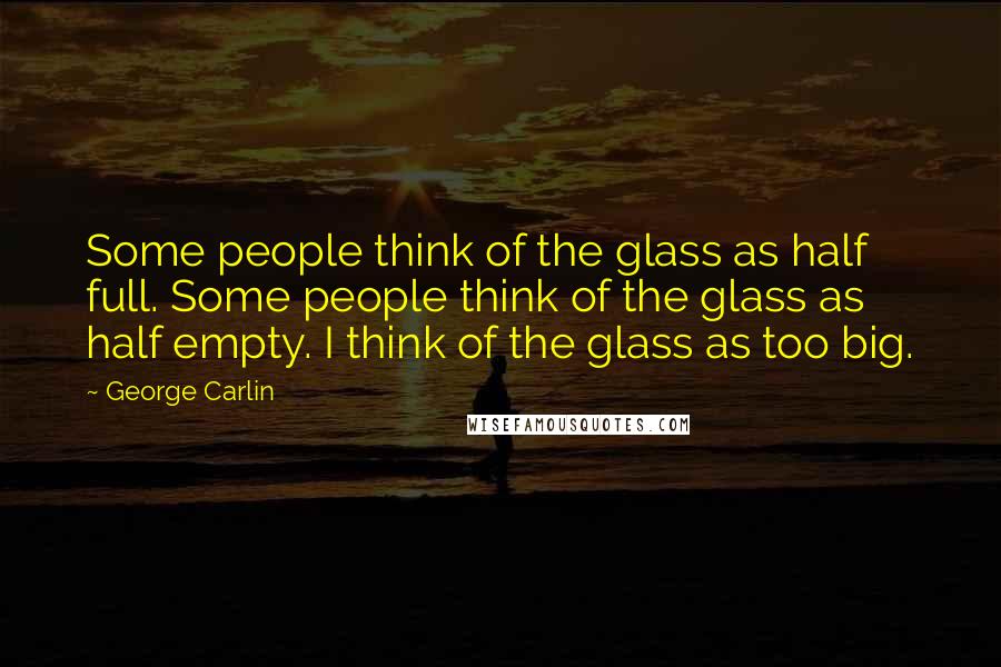 George Carlin Quotes: Some people think of the glass as half full. Some people think of the glass as half empty. I think of the glass as too big.