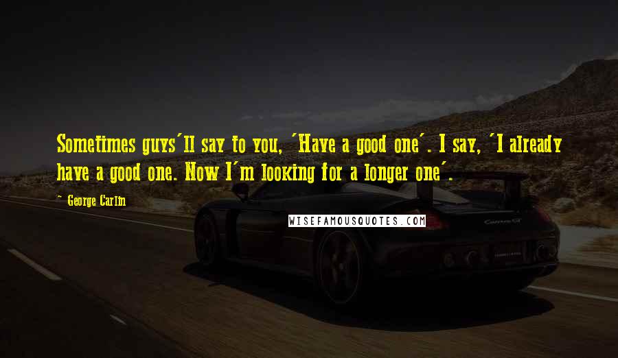 George Carlin Quotes: Sometimes guys'll say to you, 'Have a good one'. I say, 'I already have a good one. Now I'm looking for a longer one'.