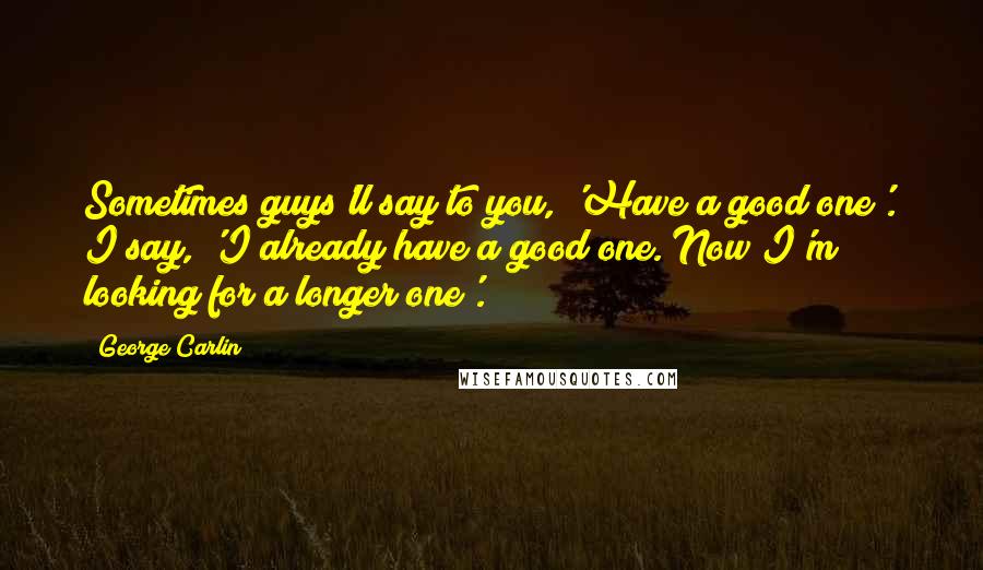 George Carlin Quotes: Sometimes guys'll say to you, 'Have a good one'. I say, 'I already have a good one. Now I'm looking for a longer one'.