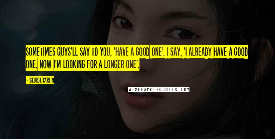 George Carlin Quotes: Sometimes guys'll say to you, 'Have a good one'. I say, 'I already have a good one. Now I'm looking for a longer one'.