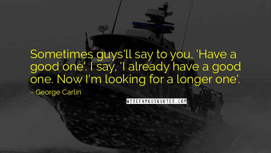 George Carlin Quotes: Sometimes guys'll say to you, 'Have a good one'. I say, 'I already have a good one. Now I'm looking for a longer one'.