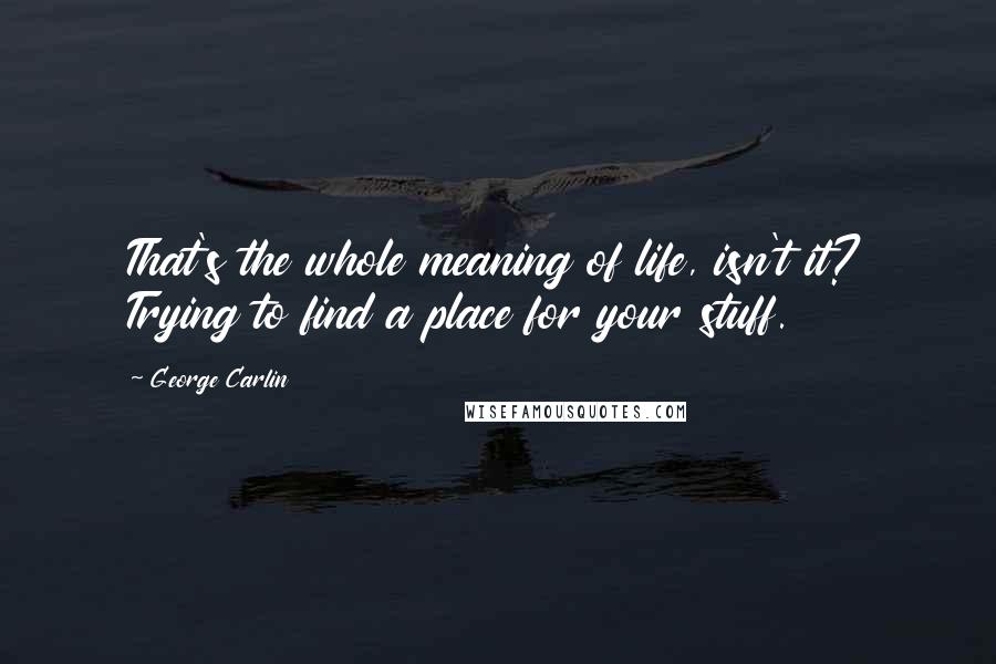 George Carlin Quotes: That's the whole meaning of life, isn't it? Trying to find a place for your stuff.