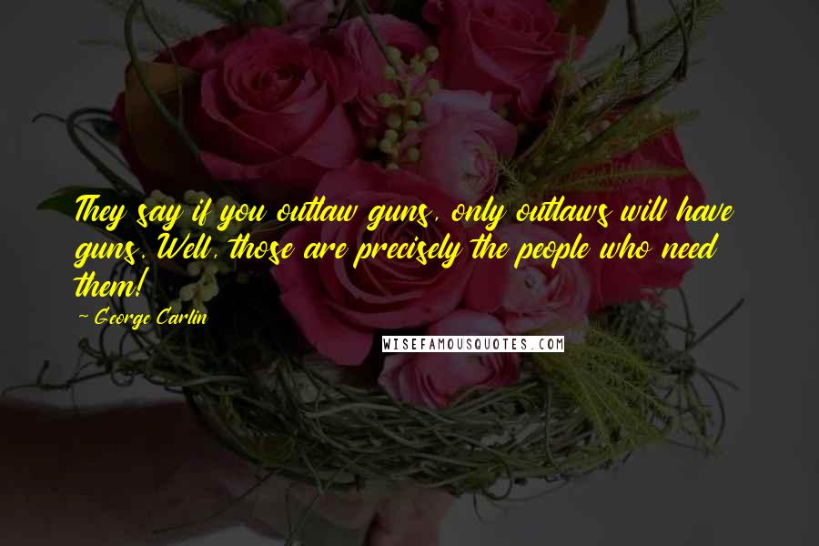 George Carlin Quotes: They say if you outlaw guns, only outlaws will have guns. Well, those are precisely the people who need them!