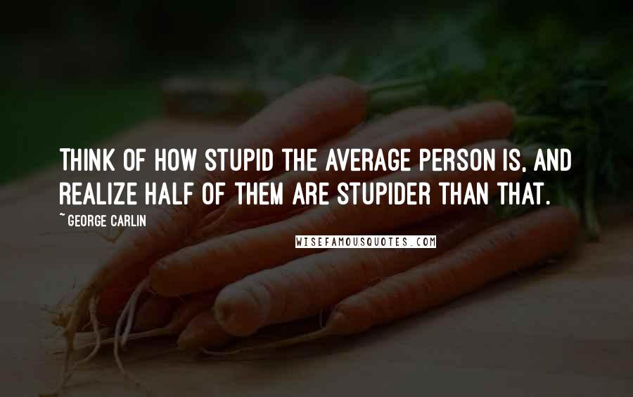 George Carlin Quotes: Think of how stupid the average person is, and realize half of them are stupider than that.